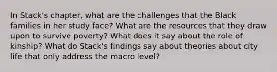 In Stack's chapter, what are the challenges that the Black families in her study face? What are the resources that they draw upon to survive poverty? What does it say about the role of kinship? What do Stack's findings say about theories about city life that only address the macro level?