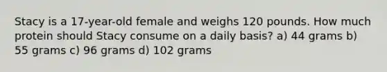 Stacy is a 17-year-old female and weighs 120 pounds. How much protein should Stacy consume on a daily basis? a) 44 grams b) 55 grams c) 96 grams d) 102 grams