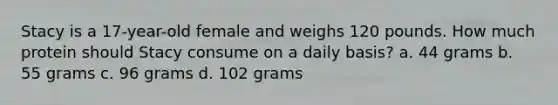 Stacy is a 17-year-old female and weighs 120 pounds. How much protein should Stacy consume on a daily basis? a. 44 grams b. 55 grams c. 96 grams d. 102 grams