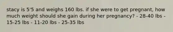 stacy is 5'5 and weighs 160 lbs. if she were to get pregnant, how much weight should she gain during her pregnancy? - 28-40 lbs - 15-25 lbs - 11-20 lbs - 25-35 lbs