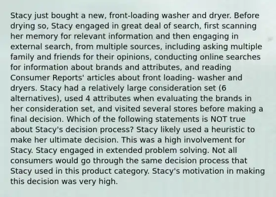 Stacy just bought a new, front-loading washer and dryer. Before drying so, Stacy engaged in great deal of search, first scanning her memory for relevant information and then engaging in external search, from multiple sources, including asking multiple family and friends for their opinions, conducting online searches for information about brands and attributes, and reading Consumer Reports' articles about front loading- washer and dryers. Stacy had a relatively large consideration set (6 alternatives), used 4 attributes when evaluating the brands in her consideration set, and visited several stores before making a final decision. Which of the following statements is NOT true about Stacy's decision process? Stacy likely used a heuristic to make her ultimate decision. This was a high involvement for Stacy. Stacy engaged in extended problem solving. Not all consumers would go through the same decision process that Stacy used in this product category. Stacy's motivation in making this decision was very high.