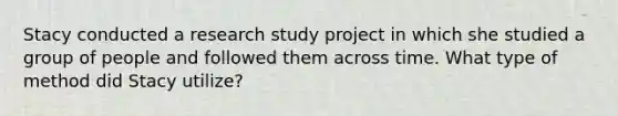 Stacy conducted a research study project in which she studied a group of people and followed them across time. What type of method did Stacy utilize?