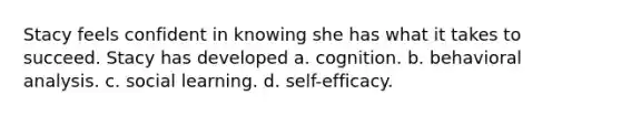 Stacy feels confident in knowing she has what it takes to succeed. Stacy has developed a. cognition. b. behavioral analysis. c. social learning. d. self-efficacy.