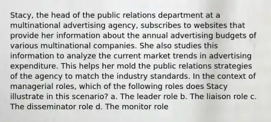 Stacy, the head of the public relations department at a multinational advertising agency, subscribes to websites that provide her information about the annual advertising budgets of various multinational companies. She also studies this information to analyze the current market trends in advertising expenditure. This helps her mold the public relations strategies of the agency to match the industry standards. In the context of managerial roles, which of the following roles does Stacy illustrate in this scenario? a. The leader role b. The liaison role c. The disseminator role d. The monitor role