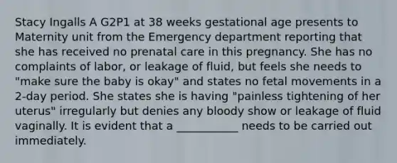 Stacy Ingalls A G2P1 at 38 weeks gestational age presents to Maternity unit from the Emergency department reporting that she has received no prenatal care in this pregnancy. She has no complaints of labor, or leakage of fluid, but feels she needs to "make sure the baby is okay" and states no fetal movements in a 2-day period. She states she is having "painless tightening of her uterus" irregularly but denies any bloody show or leakage of fluid vaginally. It is evident that a ___________ needs to be carried out immediately.