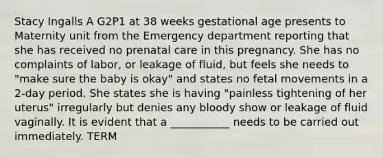 Stacy Ingalls A G2P1 at 38 weeks gestational age presents to Maternity unit from the Emergency department reporting that she has received no prenatal care in this pregnancy. She has no complaints of labor, or leakage of fluid, but feels she needs to "make sure the baby is okay" and states no fetal movements in a 2-day period. She states she is having "painless tightening of her uterus" irregularly but denies any bloody show or leakage of fluid vaginally. It is evident that a ___________ needs to be carried out immediately. TERM