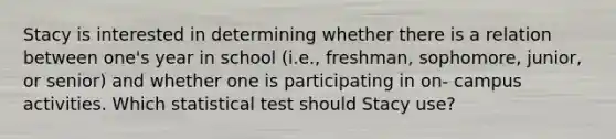 Stacy is interested in determining whether there is a relation between one's year in school (i.e., freshman, sophomore, junior, or senior) and whether one is participating in on- campus activities. Which statistical test should Stacy use?