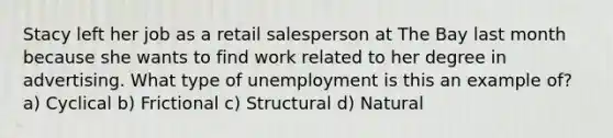 Stacy left her job as a retail salesperson at The Bay last month because she wants to find work related to her degree in advertising. What type of unemployment is this an example of? a) Cyclical b) Frictional c) Structural d) Natural