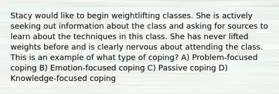 Stacy would like to begin weightlifting classes. She is actively seeking out information about the class and asking for sources to learn about the techniques in this class. She has never lifted weights before and is clearly nervous about attending the class. This is an example of what type of coping? A) Problem-focused coping B) Emotion-focused coping C) Passive coping D) Knowledge-focused coping