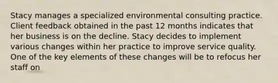 Stacy manages a specialized environmental consulting practice. Client feedback obtained in the past 12 months indicates that her business is on the decline. Stacy decides to implement various changes within her practice to improve service quality. One of the key elements of these changes will be to refocus her staff on