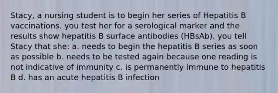 Stacy, a nursing student is to begin her series of Hepatitis B vaccinations. you test her for a serological marker and the results show hepatitis B surface antibodies (HBsAb). you tell Stacy that she: a. needs to begin the hepatitis B series as soon as possible b. needs to be tested again because one reading is not indicative of immunity c. is permanently immune to hepatitis B d. has an acute hepatitis B infection