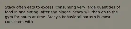 Stacy often eats to excess, consuming very large quantities of food in one sitting. After she binges, Stacy will then go to the gym for hours at time. Stacy's behavioral pattern is most consistent with