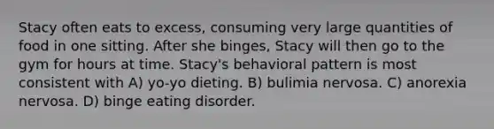 Stacy often eats to excess, consuming very large quantities of food in one sitting. After she binges, Stacy will then go to the gym for hours at time. Stacy's behavioral pattern is most consistent with A) yo-yo dieting. B) bulimia nervosa. C) anorexia nervosa. D) binge eating disorder.