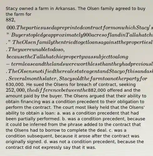 Stacy owned a farm in Arkansas. The Olsen family agreed to buy the farm for 882,000. The parties used a preprinted contract form on which Stacy's real estate agent typed, "Buyers to pledge approximately 900 acres of land in Tallahatchie County in Mississippi together with lands herein described for loan to pay purchase price." The Olsen family then tried to get loans against the properties listed on the contract. They were unable to do so, because the Tallahatchie property was subject to a long-term lease and the lands were worth <a href='https://www.questionai.com/knowledge/k7BtlYpAMX-less-than' class='anchor-knowledge'>less than</a> they had previously believed. The Olsens notified the real estate agent and Stacy of this and asked to rescind the contract. Several months later, Stacy sold the farm to another party for630,000. He sued the Olsens for breach of contract, seeking 252,000, the difference between the882,000 offered and the amount paid by the buyer. The Olsens argued that their ability to obtain financing was a condition precedent to their obligation to perform the contract. The court most likely held that the Olsens' ability to obtain a loan: a. was a condition precedent that had been partially performed. b. was a condition precedent, because it could be inferred from the phrase added to the contract that the Olsens had to borrow to complete the deal. c. was a condition subsequent, because it arose after the contract was originally signed. d. was not a condition precedent, because the contract did not expressly say that it was.