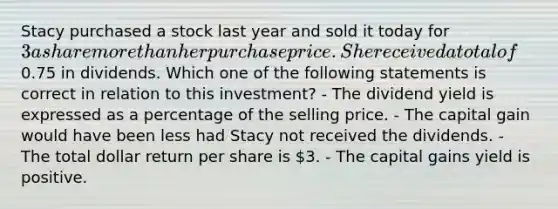 Stacy purchased a stock last year and sold it today for 3 a share more than her purchase price. She received a total of0.75 in dividends. Which one of the following statements is correct in relation to this investment? - The dividend yield is expressed as a percentage of the selling price. - The capital gain would have been less had Stacy not received the dividends. - The total dollar return per share is 3. - The capital gains yield is positive.