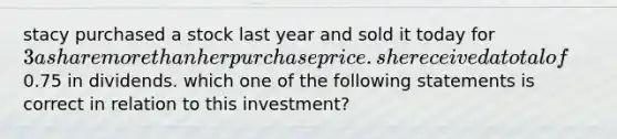 stacy purchased a stock last year and sold it today for 3 a share more than her purchase price. she received a total of0.75 in dividends. which one of the following statements is correct in relation to this investment?