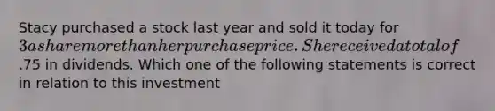 Stacy purchased a stock last year and sold it today for 3 a share more than her purchase price. She received a total of.75 in dividends. Which one of the following statements is correct in relation to this investment