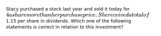 Stacy purchased a stock last year and sold it today for 4 a share <a href='https://www.questionai.com/knowledge/keWHlEPx42-more-than' class='anchor-knowledge'>more than</a> her purchase price. She received a total of1.15 per share in dividends. Which one of the following statements is correct in relation to this investment?