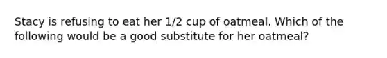 Stacy is refusing to eat her 1/2 cup of oatmeal. Which of the following would be a good substitute for her oatmeal?