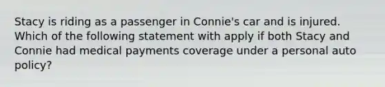 Stacy is riding as a passenger in Connie's car and is injured. Which of the following statement with apply if both Stacy and Connie had medical payments coverage under a personal auto policy?