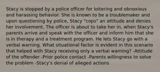 Stacy is stopped by a police officer for loitering and obnoxious and harassing behavior. She is known to be a troublemaker and upon questioning by police, Stacy "cops" an attitude and denies her involvement. The officer is about to take her in, when Stacy's parents arrive and speak with the officer and inform him that she is in therapy and a treatment program. He lets Stacy go with a verbal warning. What situational factor is evident in this scenario that helped with Stacy receiving only a verbal warning? -Attitude of the offender -Prior police contact -Parents willingness to solve the problem -Stacy's denial of alleged actions