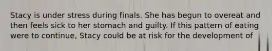 Stacy is under stress during finals. She has begun to overeat and then feels sick to her stomach and guilty. If this pattern of eating were to continue, Stacy could be at risk for the development of