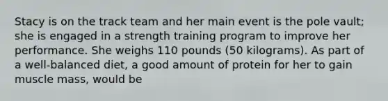 Stacy is on the track team and her main event is the pole vault; she is engaged in a strength training program to improve her performance. She weighs 110 pounds (50 kilograms). As part of a well-balanced diet, a good amount of protein for her to gain muscle mass, would be