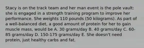 Stacy is on the track team and her man event is the pole vault: she is engaged in a strength training program to improve her performance. She weights 110 pounds (50 kilograms). As part of a well-balanced diet, a good amount of protein for her to gain muscle mass, would be A. 30 grams/day B. 40 grams/day C. 60-85 grams/day D. 150-175 grams/day E. She doesn't need protein, just healthy carbs and fat.