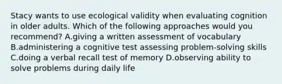 Stacy wants to use ecological validity when evaluating cognition in older adults. Which of the following approaches would you recommend? A.giving a written assessment of vocabulary B.administering a cognitive test assessing problem-solving skills C.doing a verbal recall test of memory D.observing ability to solve problems during daily life