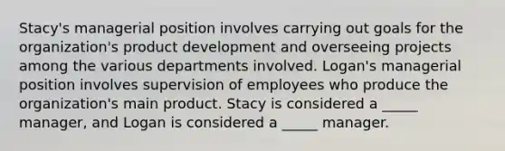 Stacy's managerial position involves carrying out goals for the organization's product development and overseeing projects among the various departments involved. Logan's managerial position involves supervision of employees who produce the organization's main product. Stacy is considered a _____ manager, and Logan is considered a _____ manager.