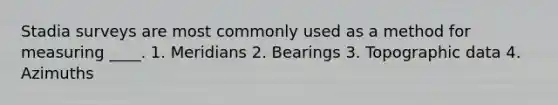 Stadia surveys are most commonly used as a method for measuring ____. 1. Meridians 2. Bearings 3. Topographic data 4. Azimuths