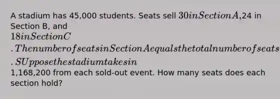 A stadium has 45,000 students. Seats sell 30 in Section A,24 in Section B, and 18 in Section C.The number of seats in Section A equals the total number of seats in Section B and C. SUppose the stadium takes in1,168,200 from each sold-out event. How many seats does each section hold?