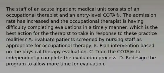 The staff of an acute inpatient medical unit consists of an occupational therapist and an entry-level COTA®. The admission rate has increased and the occupational therapist is having difficulty completing evaluations in a timely manner. Which is the best action for the therapist to take in response to these practice realities? A. Evaluate patients screened by nursing staff as appropriate for occupational therapy. B. Plan intervention based on the physical therapy evaluation. C. Train the COTA® to independently complete the evaluation process. D. Redesign the program to allow more time for evaluation.