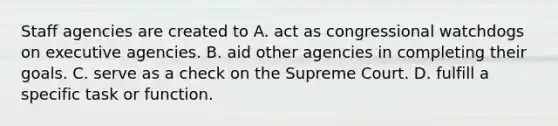 Staff agencies are created to A. act as congressional watchdogs on executive agencies. B. aid other agencies in completing their goals. C. serve as a check on the Supreme Court. D. fulfill a specific task or function.