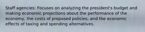 Staff agencies: Focuses on analyzing the president's budget and making economic projections about the performance of the economy, the costs of proposed policies, and the economic effects of taxing and spending alternatives.