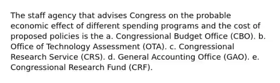 The staff agency that advises Congress on the probable economic effect of different spending programs and the cost of proposed policies is the a. Congressional Budget Office (CBO). b. Office of Technology Assessment (OTA). c. Congressional Research Service (CRS). d. General Accounting Office (GAO). e. Congressional Research Fund (CRF).