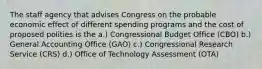 The staff agency that advises Congress on the probable economic effect of different spending programs and the cost of proposed polities is the a.) Congressional Budget Office (CBO) b.) General Accounting Office (GAO) c.) Congressional Research Service (CRS) d.) Office of Technology Assessment (OTA)