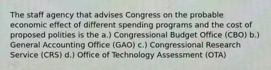 The staff agency that advises Congress on the probable economic effect of different spending programs and the cost of proposed polities is the a.) Congressional Budget Office (CBO) b.) General Accounting Office (GAO) c.) Congressional Research Service (CRS) d.) Office of Technology Assessment (OTA)