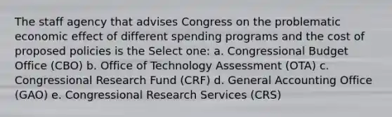 The staff agency that advises Congress on the problematic economic effect of different spending programs and the cost of proposed policies is the Select one: a. Congressional Budget Office (CBO) b. Office of Technology Assessment (OTA) c. Congressional Research Fund (CRF) d. General Accounting Office (GAO) e. Congressional Research Services (CRS)