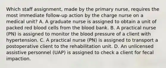 Which staff assignment, made by the primary nurse, requires the most immediate follow-up action by the charge nurse on a medical unit? A. A graduate nurse is assigned to obtain a unit of packed red blood cells from the blood bank. B. A practical nurse (PN) is assigned to monitor the blood pressure of a client with hypertension. C. A practical nurse (PN) is assigned to transport a postoperative client to the rehabilitation unit. D. An unlicensed assistive personnel (UAP) is assigned to check a client for fecal impaction.