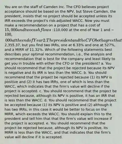 You are on the staff of Camden Inc. The CFO believes project acceptance should be based on the NPV, but Steve Camden, the president, insists that no project should be accepted unless its IRR exceeds the project's risk-adjusted WACC. Now you must make a recommendation on a project that has a cost of 15,000 and two cash flows:110,000 at the end of Year 1 and −100,000 at the end of Year 2. The president and the CFO both agree that the appropriate WACC for this project is 10%. At 10%, the NPV is2,355.37, but you find two IRRs, one at 6.33% and one at 527%, and a MIRR of 11.32%. Which of the following statements best describes your optimal recommendation, i.e., the analysis and recommendation that is best for the company and least likely to get you in trouble with either the CFO or the president? a. You should recommend that the project be rejected because its NPV is negative and its IRR is less than the WACC. b. You should recommend that the project be rejected because (1) its NPV is positive and (2) it has two IRRs, one of which is less than the WACC, which indicates that the firm's value will decline if the project is accepted. c. You should recommend that the project be rejected because, although its NPV is positive, it has an IRR that is less than the WACC. d. You should recommend that the project be accepted because (1) its NPV is positive and (2) although it has two IRRs, in this case it would be better to focus on the MIRR, which exceeds the WACC. You should explain this to the president and tell him that that the firm's value will increase if the project is accepted. e. You should recommend that the project be rejected because, although its NPV is positive, its MIRR is less than the WACC, and that indicates that the firm's value will decline if it is accepted.