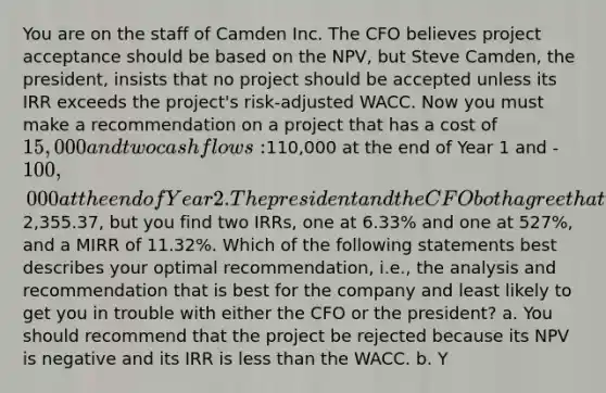 You are on the staff of Camden Inc. The CFO believes project acceptance should be based on the NPV, but Steve Camden, the president, insists that no project should be accepted unless its IRR exceeds the project's risk-adjusted WACC. Now you must make a recommendation on a project that has a cost of 15,000 and two cash flows:110,000 at the end of Year 1 and -100,000 at the end of Year 2. The president and the CFO both agree that the appropriate WACC for this project is 10%. At 10%, the NPV is2,355.37, but you find two IRRs, one at 6.33% and one at 527%, and a MIRR of 11.32%. Which of the following statements best describes your optimal recommendation, i.e., the analysis and recommendation that is best for the company and least likely to get you in trouble with either the CFO or the president? a. You should recommend that the project be rejected because its NPV is negative and its IRR is less than the WACC. b. Y