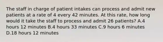 The staff in charge of patient intakes can process and admit new patients at a rate of 4 every 42 minutes. At this rate, how long would it take the staff to process and admit 26 patients? A.4 hours 12 minutes B.4 hours 33 minutes C.9 hours 6 minutes D.18 hours 12 minutes