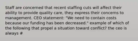 Staff are concerned that recent staffing cuts will affect their ability to provide quality care, they express their concerns to management. CEO statement: "We need to contain costs because our funding has been decreased." example of which of the following that propel a situation toward conflict? the ceo is always #