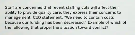 Staff are concerned that recent staffing cuts will affect their ability to provide quality care, they express their concerns to management. CEO statement: "We need to contain costs because our funding has been decreased." Example of which of the following that propel the situation toward conflict?