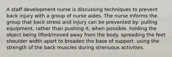 A staff development nurse is discussing techniques to prevent back injury with a group of nurse aides. The nurse informs the group that back stress and injury can be prevented by: pulling equipment, rather than pushing it, when possible. holding the object being lifted/moved away from the body. spreading the feet shoulder width apart to broaden the base of support. using the strength of the back muscles during strenuous activities.