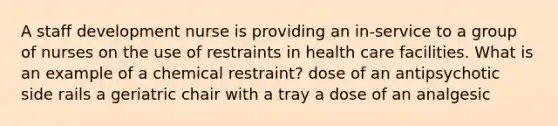 A staff development nurse is providing an in-service to a group of nurses on the use of restraints in health care facilities. What is an example of a chemical restraint? dose of an antipsychotic side rails a geriatric chair with a tray a dose of an analgesic