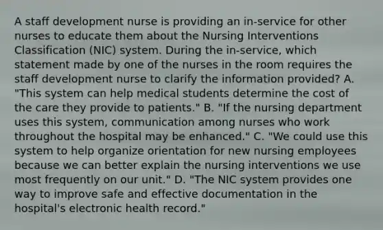 A staff development nurse is providing an in-service for other nurses to educate them about the Nursing Interventions Classification (NIC) system. During the in-service, which statement made by one of the nurses in the room requires the staff development nurse to clarify the information provided? A. "This system can help medical students determine the cost of the care they provide to patients." B. "If the nursing department uses this system, communication among nurses who work throughout the hospital may be enhanced." C. "We could use this system to help organize orientation for new nursing employees because we can better explain the nursing interventions we use most frequently on our unit." D. "The NIC system provides one way to improve safe and effective documentation in the hospital's electronic health record."