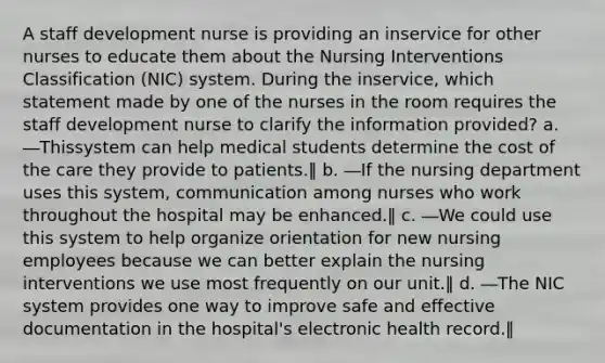 A staff development nurse is providing an inservice for other nurses to educate them about the Nursing Interventions Classification (NIC) system. During the inservice, which statement made by one of the nurses in the room requires the staff development nurse to clarify the information provided? a. ―Thissystem can help medical students determine the cost of the care they provide to patients.‖ b. ―If the nursing department uses this system, communication among nurses who work throughout the hospital may be enhanced.‖ c. ―We could use this system to help organize orientation for new nursing employees because we can better explain the nursing interventions we use most frequently on our unit.‖ d. ―The NIC system provides one way to improve safe and effective documentation in the hospital's electronic health record.‖