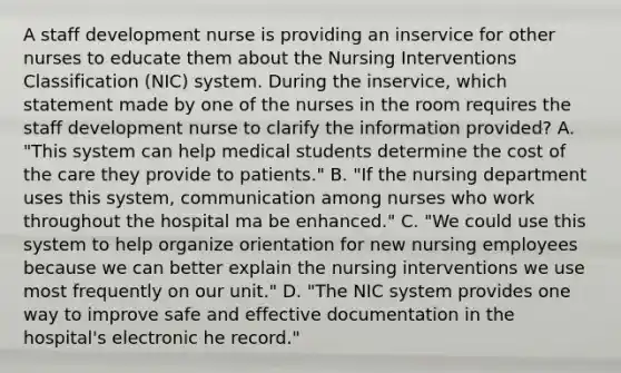 A staff development nurse is providing an inservice for other nurses to educate them about the Nursing Interventions Classification (NIC) system. During the inservice, which statement made by one of the nurses in the room requires the staff development nurse to clarify the information provided? A. "This system can help medical students determine the cost of the care they provide to patients." B. "If the nursing department uses this system, communication among nurses who work throughout the hospital ma be enhanced." C. "We could use this system to help organize orientation for new nursing employees because we can better explain the nursing interventions we use most frequently on our unit." D. "The NIC system provides one way to improve safe and effective documentation in the hospital's electronic he record."